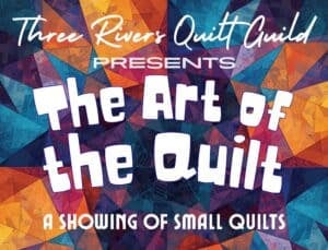 Art-of-the-Quilt-300x229[1] Text on a colorful, geometric quilt background reads: Three Rivers Quilt Guild presents The Art of the Quilt: A Showing of Small Quilts.